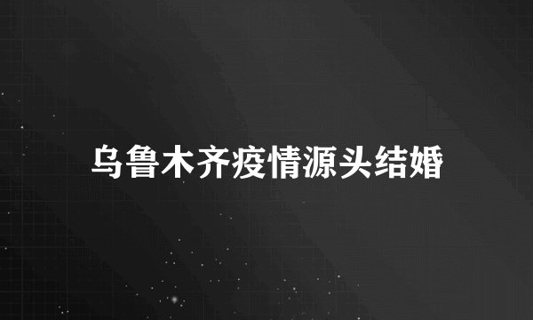 乌鲁木齐疫情源头结婚