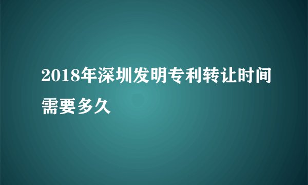 2018年深圳发明专利转让时间需要多久
