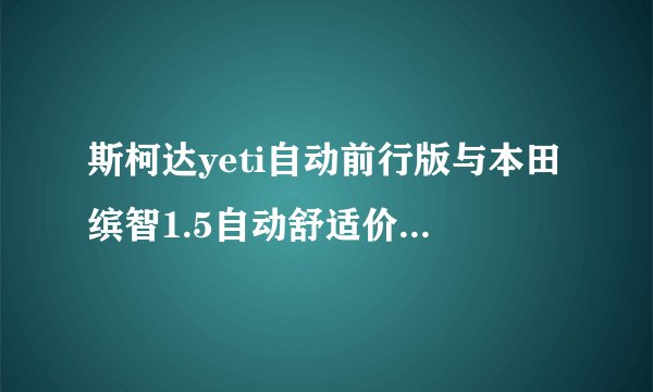 斯柯达yeti自动前行版与本田缤智1.5自动舒适价位差不多，选哪个？