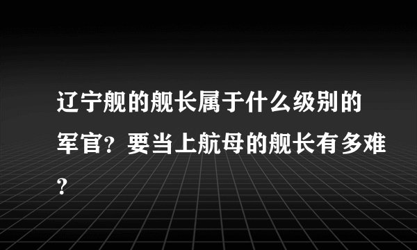辽宁舰的舰长属于什么级别的军官？要当上航母的舰长有多难？