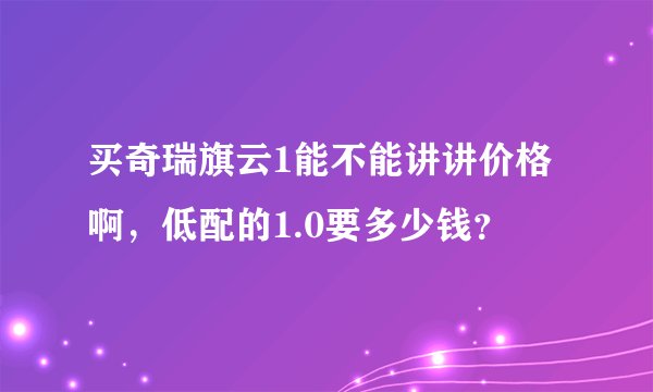 买奇瑞旗云1能不能讲讲价格啊，低配的1.0要多少钱？