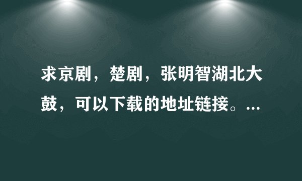 求京剧，楚剧，张明智湖北大鼓，可以下载的地址链接。送爷爷听听，急求，在线等