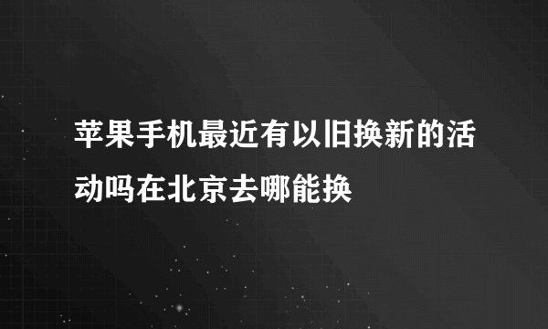 苹果手机最近有以旧换新的活动吗在北京去哪能换