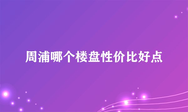 周浦哪个楼盘性价比好点