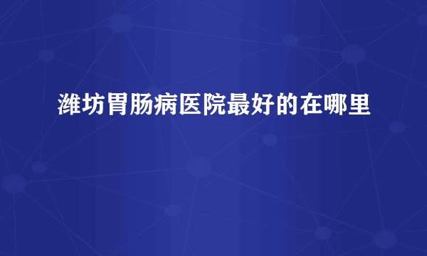 潍坊胃肠病医院最好的在哪里