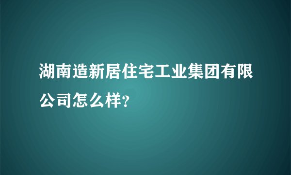 湖南造新居住宅工业集团有限公司怎么样？