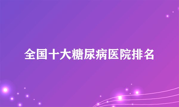 全国十大糖尿病医院排名