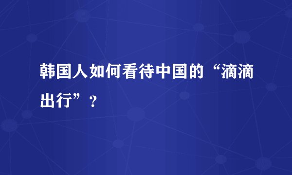 韩国人如何看待中国的“滴滴出行”？