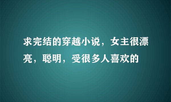 求完结的穿越小说，女主很漂亮，聪明，受很多人喜欢的