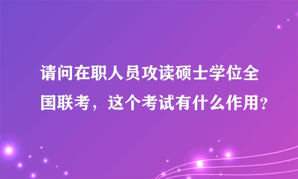 请问在职人员攻读硕士学位全国联考，这个考试有什么作用？