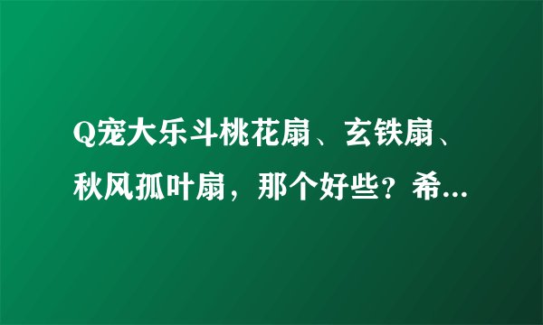 Q宠大乐斗桃花扇、玄铁扇、秋风孤叶扇,那个好些?希望你把他们的属性介绍下。谢谢!