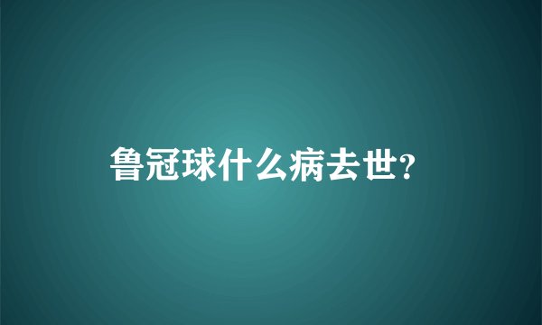 鲁冠球什么病去世？