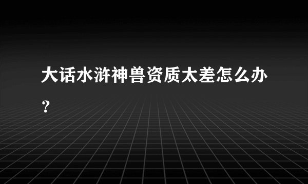 大话水浒神兽资质太差怎么办?