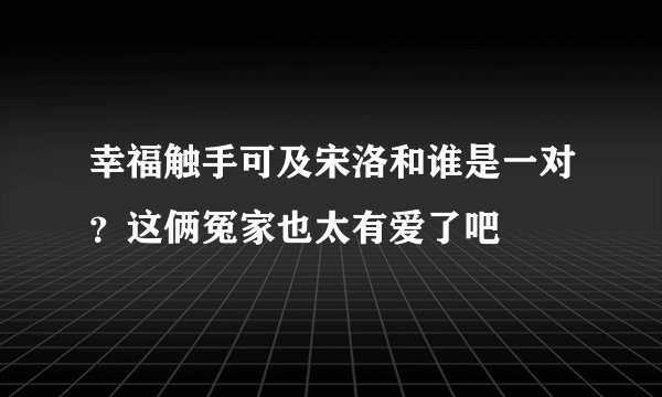 幸福触手可及宋洛和谁是一对？这俩冤家也太有爱了吧