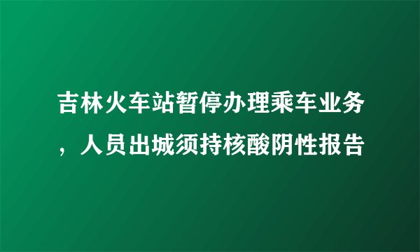 吉林火车站暂停办理乘车业务，人员出城须持核酸阴性报告