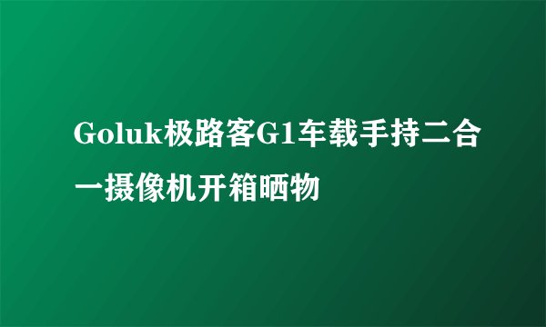 Goluk极路客G1车载手持二合一摄像机开箱晒物
