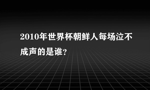 2010年世界杯朝鲜人每场泣不成声的是谁?