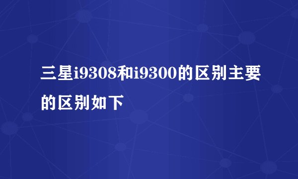 三星i9308和i9300的区别主要的区别如下