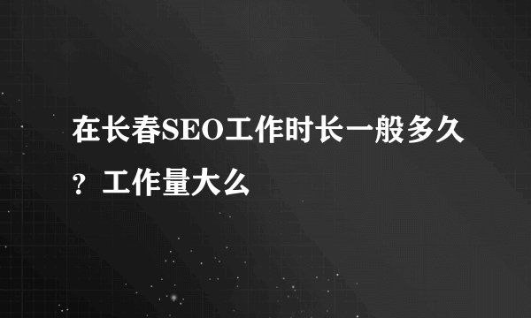在长春SEO工作时长一般多久？工作量大么