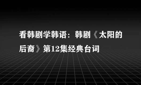 看韩剧学韩语：韩剧《太阳的后裔》第12集经典台词