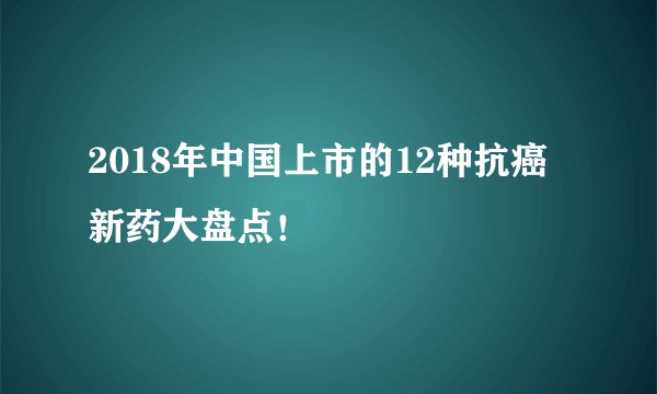 2018年中国上市的12种抗癌新药大盘点！