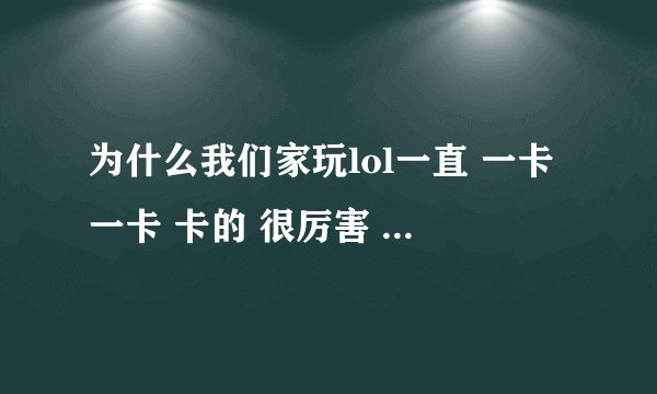 为什么我们家玩lol一直 一卡一卡 卡的 很厉害 以前不是这个样子的