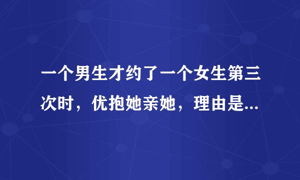 一个男生才约了一个女生第三次时,优抱她亲她,理由是对她一见终情,这个男生是不是很不靠谱