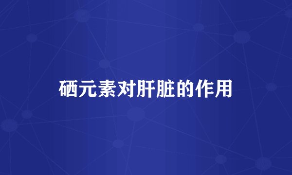 硒元素对肝脏的作用