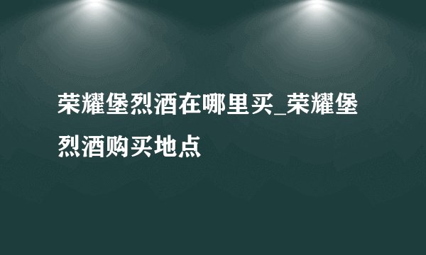 荣耀堡烈酒在哪里买_荣耀堡烈酒购买地点