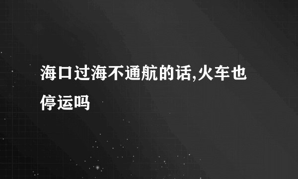 海口过海不通航的话,火车也停运吗