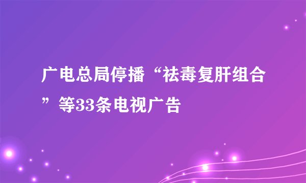 广电总局停播“祛毒复肝组合”等33条电视广告