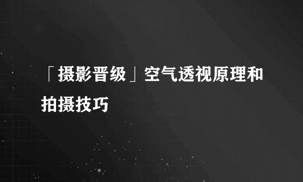 「摄影晋级」空气透视原理和拍摄技巧