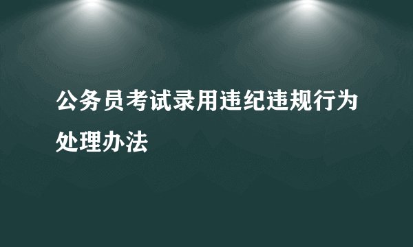 公务员考试录用违纪违规行为处理办法