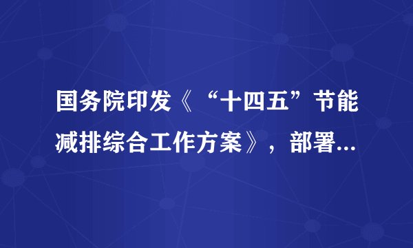 国务院印发《“十四五”节能减排综合工作方案》,部署交通物流节能减排工程