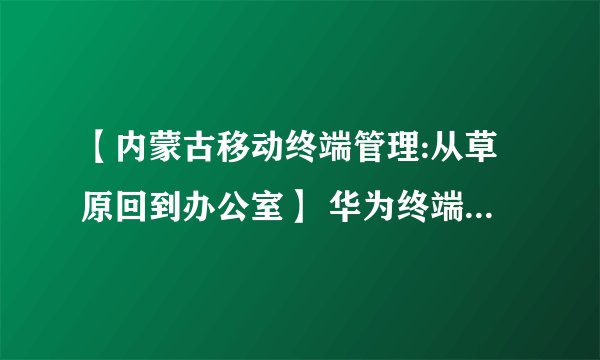 【内蒙古移动终端管理:从草原回到办公室】 华为终端有限公司官网