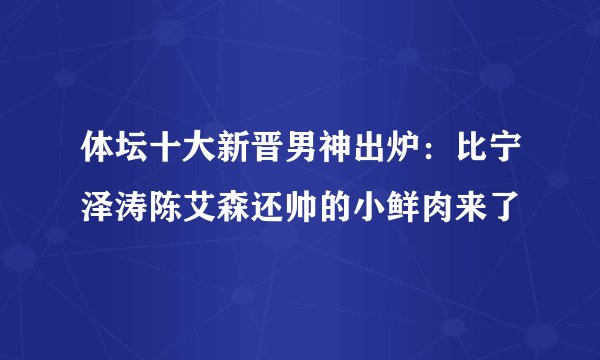 体坛十大新晋男神出炉：比宁泽涛陈艾森还帅的小鲜肉来了