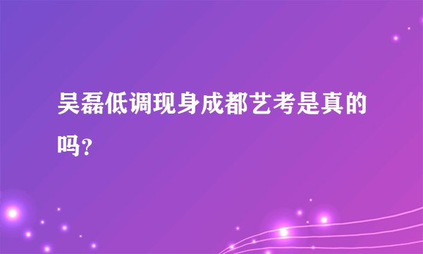 吴磊低调现身成都艺考是真的吗？