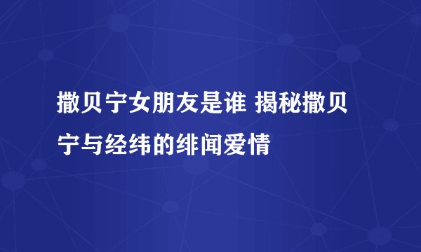 撒贝宁女朋友是谁 揭秘撒贝宁与经纬的绯闻爱情