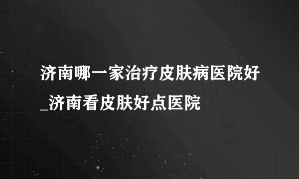 济南哪一家治疗皮肤病医院好_济南看皮肤好点医院