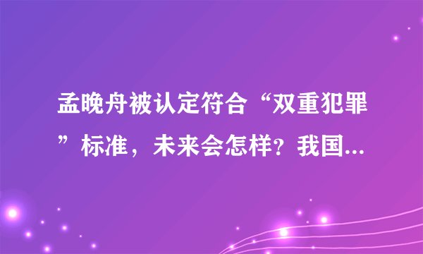 孟晚舟被认定符合“双重犯罪”标准,未来会怎样?我国会如何应对?