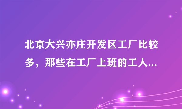北京大兴亦庄开发区工厂比较多，那些在工厂上班的工人一般都在哪租房？哪个地方租房的人最多最集中？？