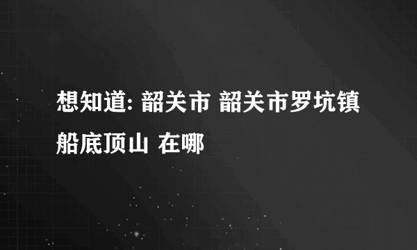 想知道: 韶关市 韶关市罗坑镇船底顶山 在哪