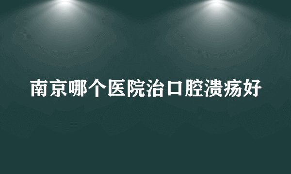 南京哪个医院治口腔溃疡好