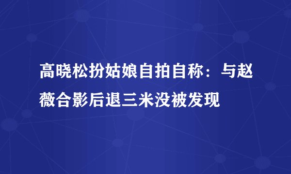 高晓松扮姑娘自拍自称:与赵薇合影后退三米没被发现