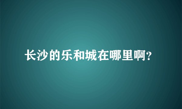 长沙的乐和城在哪里啊？