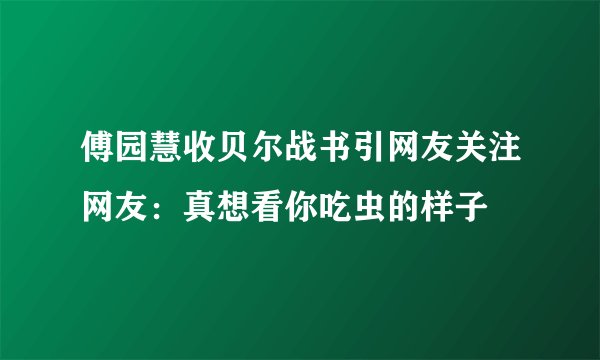 傅园慧收贝尔战书引网友关注网友:真想看你吃虫的样子
