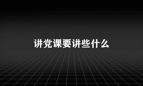 讲党课要讲些什么