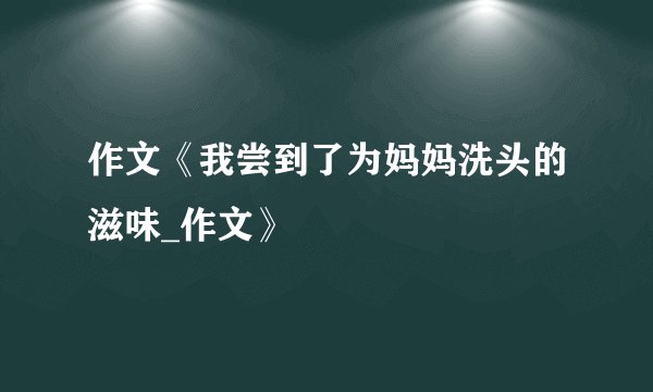 作文《我尝到了为妈妈洗头的滋味_作文》