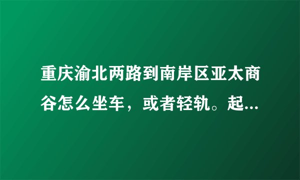 重庆渝北两路到南岸区亚太商谷怎么坐车，或者轻轨。起始地是两路一碗水附近，谢谢。