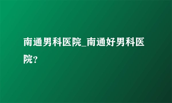南通男科医院_南通好男科医院?
